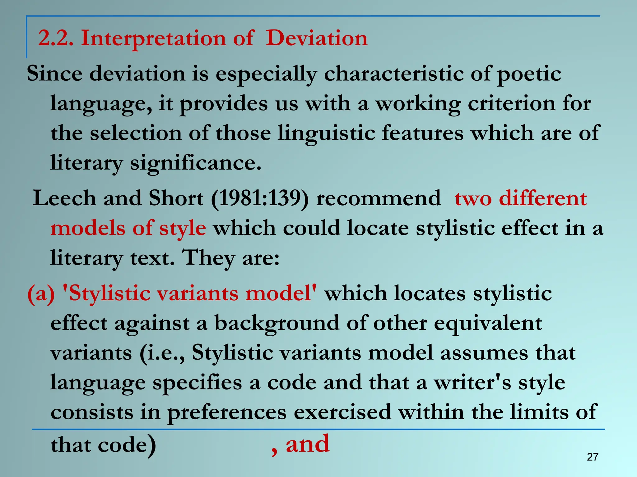 2.2. Interpretation of Deviation
Since deviation is especially characteristic of poetic
language, it provides us with a working criterion for
the selection of those linguistic features which are of
literary significance.
Leech and Short (1981:139) recommend two different
models of style which could locate stylistic effect in a
literary text. They are:
(a) 'Stylistic variants model' which locates stylistic
effect against a background of other equivalent
variants (i.e., Stylistic variants model assumes that
language specifies a code and that a writer's style
consists in preferences exercised within the limits of
that code) , and 27
 