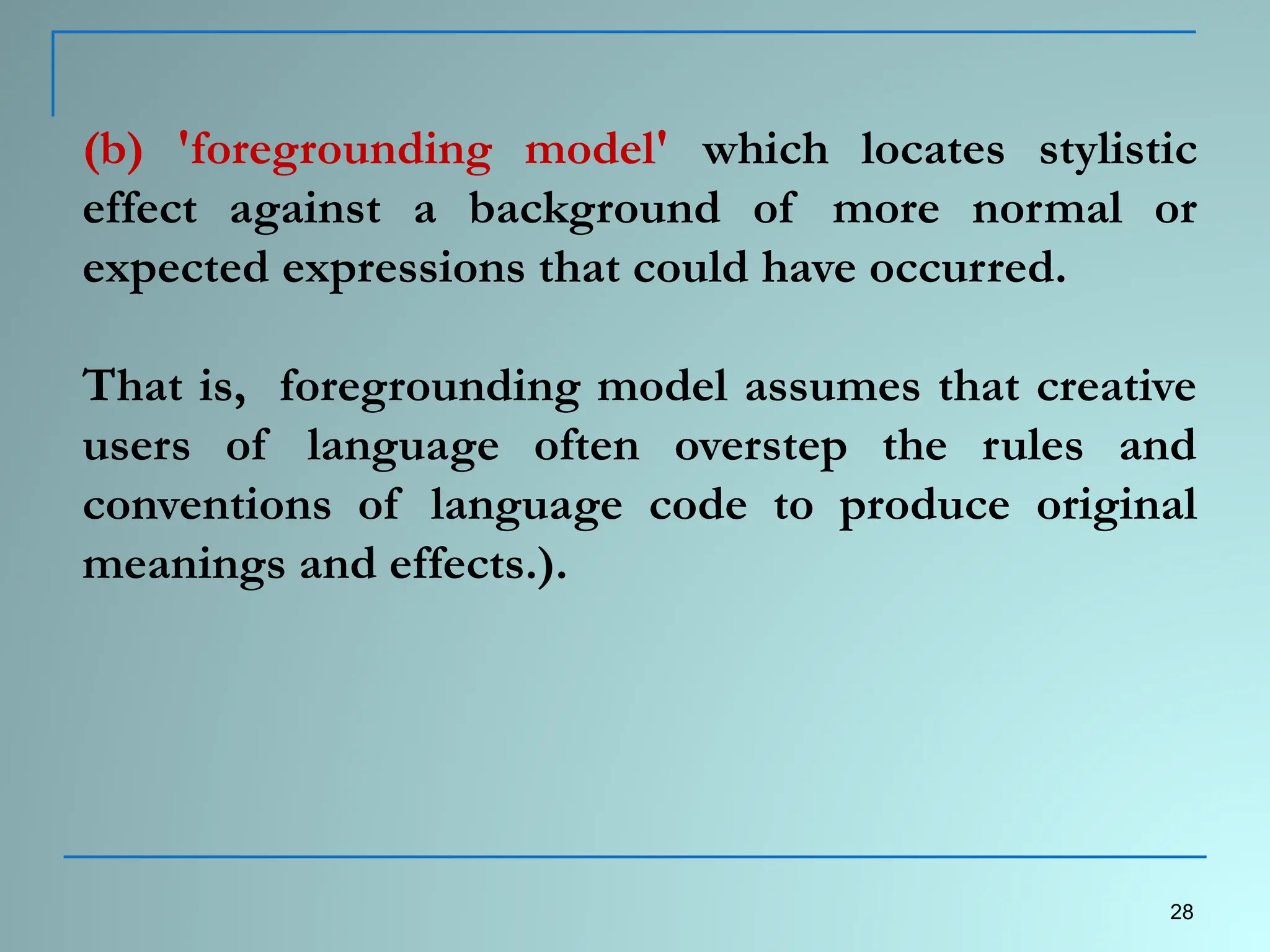 (b) 'foregrounding model' which locates stylistic
effect against a background of more normal or
expected expressions that could have occurred.
That is, foregrounding model assumes that creative
users of language often overstep the rules and
conventions of language code to produce original
meanings and effects.).
28
 