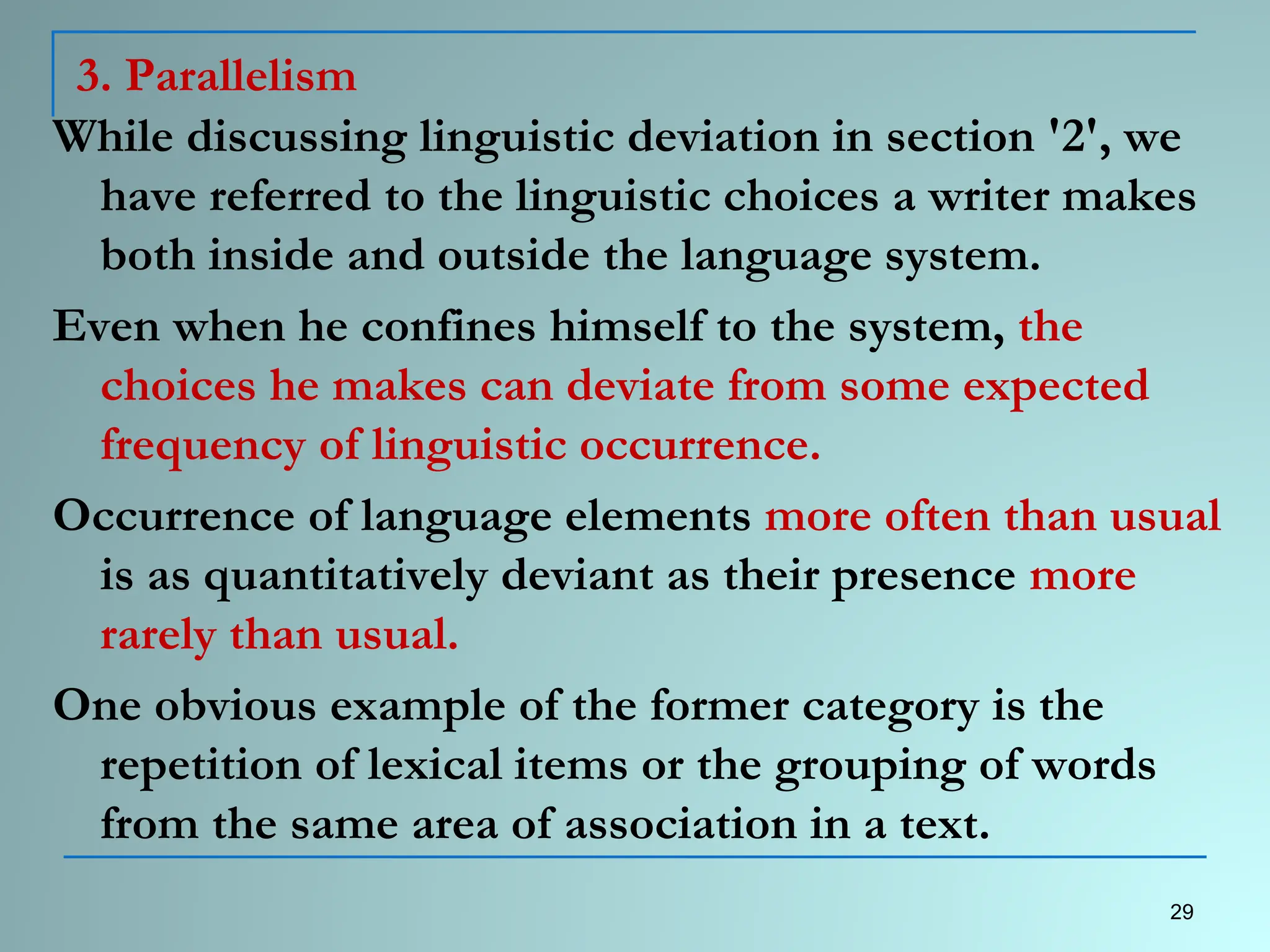 3. Parallelism
While discussing linguistic deviation in section '2', we
have referred to the linguistic choices a writer makes
both inside and outside the language system.
Even when he confines himself to the system, the
choices he makes can deviate from some expected
frequency of linguistic occurrence.
Occurrence of language elements more often than usual
is as quantitatively deviant as their presence more
rarely than usual.
One obvious example of the former category is the
repetition of lexical items or the grouping of words
from the same area of association in a text.
29
 