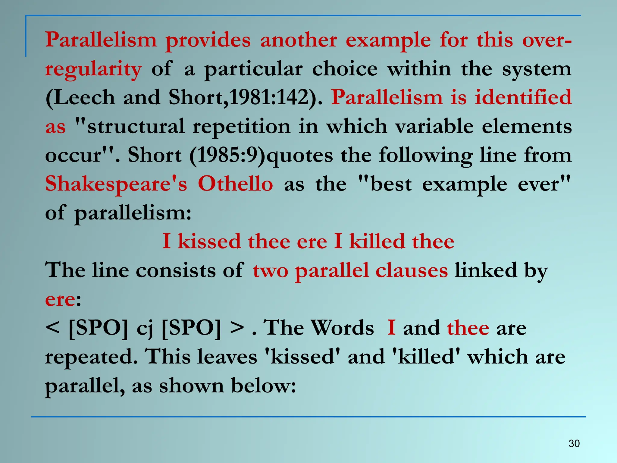 Parallelism provides another example for this over-
regularity of a particular choice within the system
(Leech and Short,1981:142). Parallelism is identified
as "structural repetition in which variable elements
occur''. Short (1985:9)quotes the following line from
Shakespeare's Othello as the "best example ever"
of parallelism:
I kissed thee ere I killed thee
The line consists of two parallel clauses linked by
ere:
< [SPO] cj [SPO] > . The Words I and thee are
repeated. This leaves 'kissed' and 'killed' which are
parallel, as shown below:
30
 
