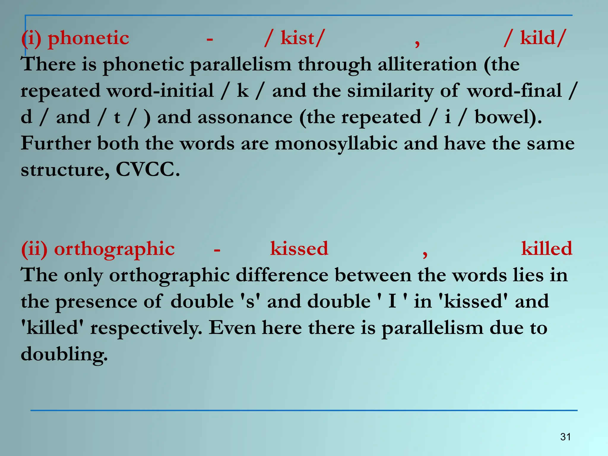 (i) phonetic - / kist/ , / kild/
There is phonetic parallelism through alliteration (the
repeated word-initial / k / and the similarity of word-final /
d / and / t / ) and assonance (the repeated / i / bowel).
Further both the words are monosyllabic and have the same
structure, CVCC.
(ii) orthographic - kissed , killed
The only orthographic difference between the words lies in
the presence of double 's' and double ' I ' in 'kissed' and
'killed' respectively. Even here there is parallelism due to
doubling.
31
 