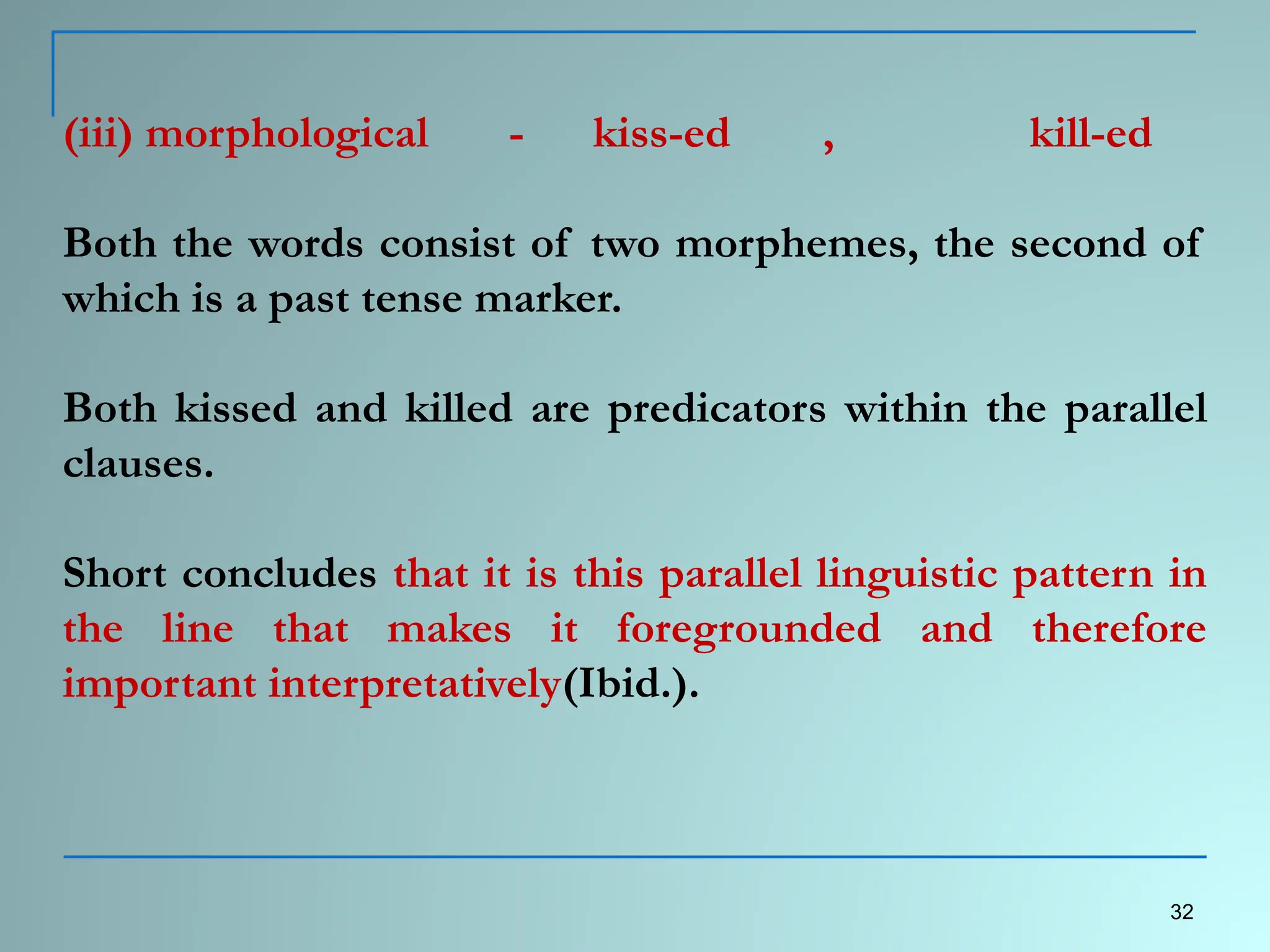 (iii) morphological - kiss-ed , kill-ed
Both the words consist of two morphemes, the second of
which is a past tense marker.
Both kissed and killed are predicators within the parallel
clauses.
Short concludes that it is this parallel linguistic pattern in
the line that makes it foregrounded and therefore
important interpretatively(Ibid.).
32
 