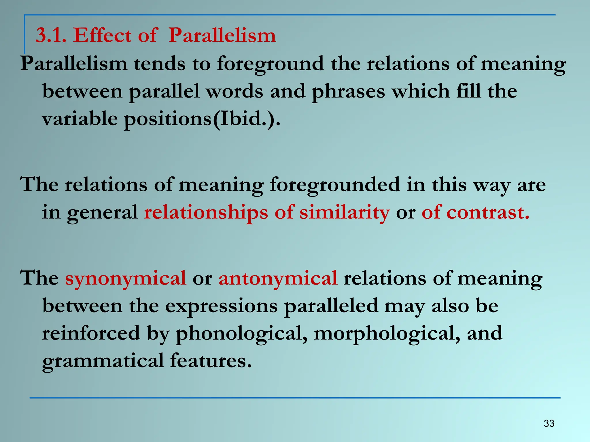 3.1. Effect of Parallelism
Parallelism tends to foreground the relations of meaning
between parallel words and phrases which fill the
variable positions(Ibid.).
The relations of meaning foregrounded in this way are
in general relationships of similarity or of contrast.
The synonymical or antonymical relations of meaning
between the expressions paralleled may also be
reinforced by phonological, morphological, and
grammatical features.
33
 