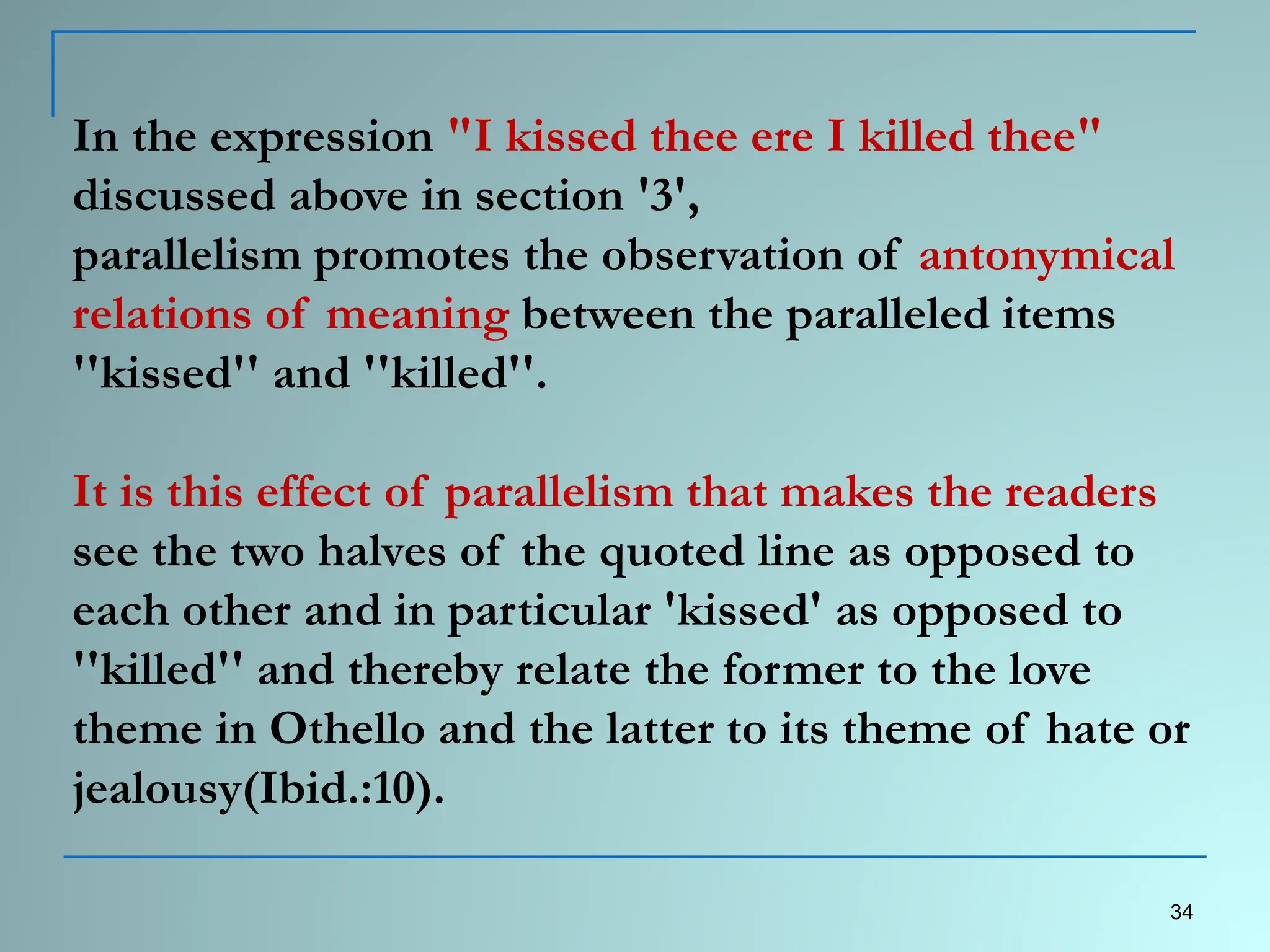 In the expression "I kissed thee ere I killed thee"
discussed above in section '3',
parallelism promotes the observation of antonymical
relations of meaning between the paralleled items
''kissed'' and ''killed''.
It is this effect of parallelism that makes the readers
see the two halves of the quoted line as opposed to
each other and in particular 'kissed' as opposed to
''killed'' and thereby relate the former to the love
theme in Othello and the latter to its theme of hate or
jealousy(Ibid.:10).
34
 