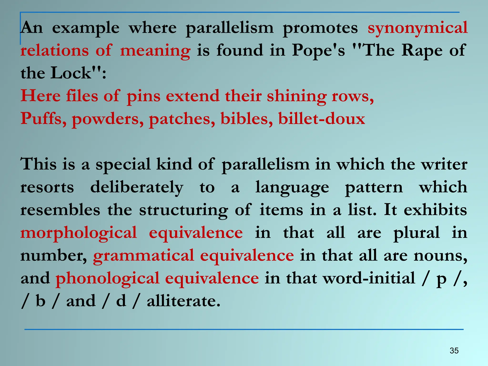 An example where parallelism promotes synonymical
relations of meaning is found in Pope's ''The Rape of
the Lock'':
Here files of pins extend their shining rows,
Puffs, powders, patches, bibles, billet-doux
This is a special kind of parallelism in which the writer
resorts deliberately to a language pattern which
resembles the structuring of items in a list. It exhibits
morphological equivalence in that all are plural in
number, grammatical equivalence in that all are nouns,
and phonological equivalence in that word-initial / p /,
/ b / and / d / alliterate.
35
 