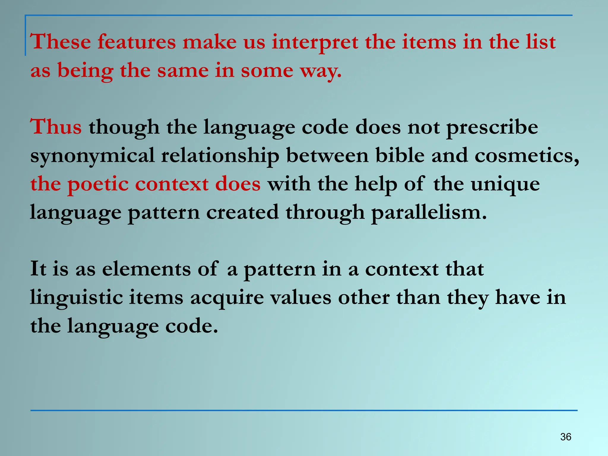 These features make us interpret the items in the list
as being the same in some way.
Thus though the language code does not prescribe
synonymical relationship between bible and cosmetics,
the poetic context does with the help of the unique
language pattern created through parallelism.
It is as elements of a pattern in a context that
linguistic items acquire values other than they have in
the language code.
36
 