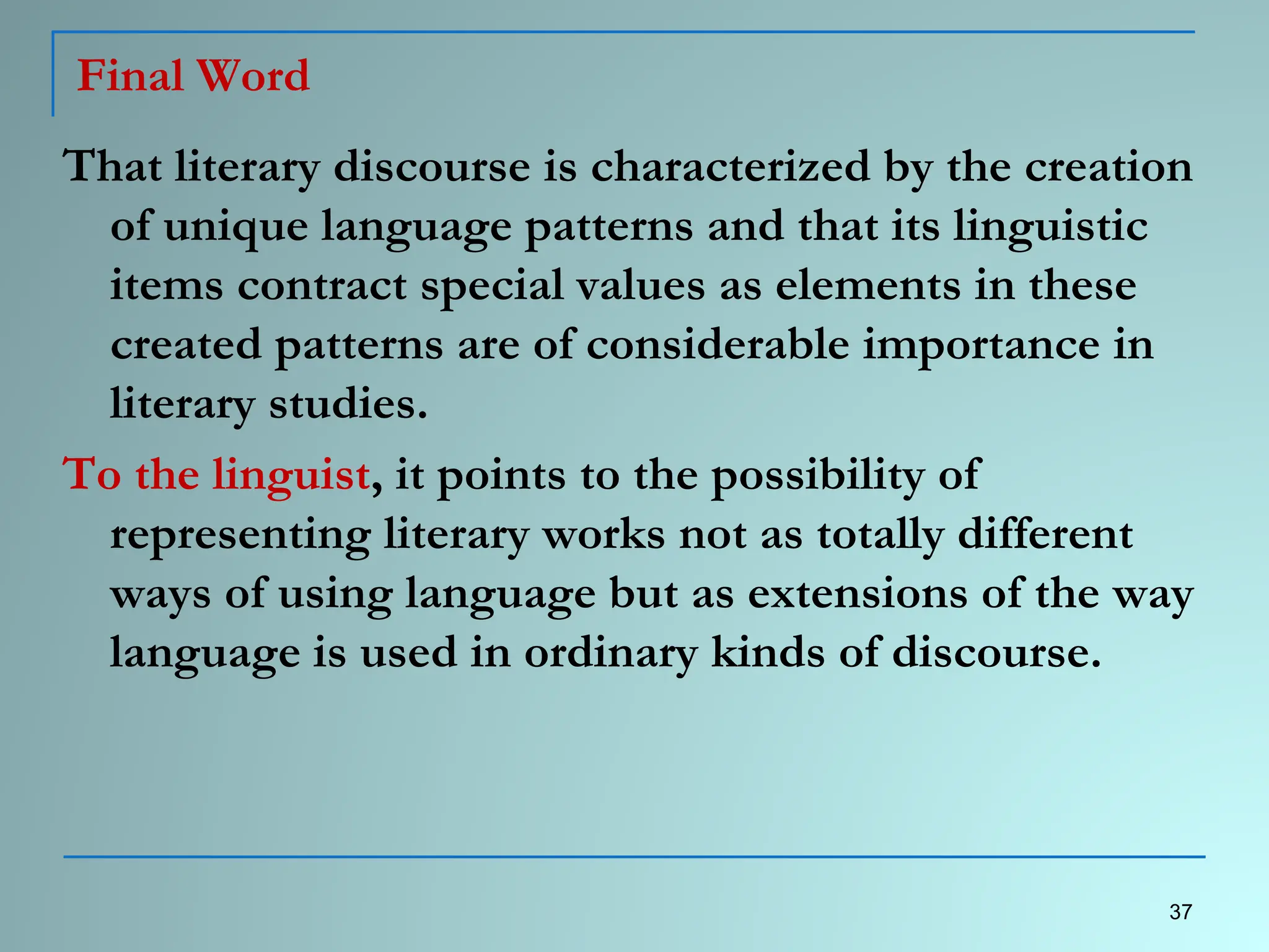 Final Word
That literary discourse is characterized by the creation
of unique language patterns and that its linguistic
items contract special values as elements in these
created patterns are of considerable importance in
literary studies.
To the linguist, it points to the possibility of
representing literary works not as totally different
ways of using language but as extensions of the way
language is used in ordinary kinds of discourse.
37
 