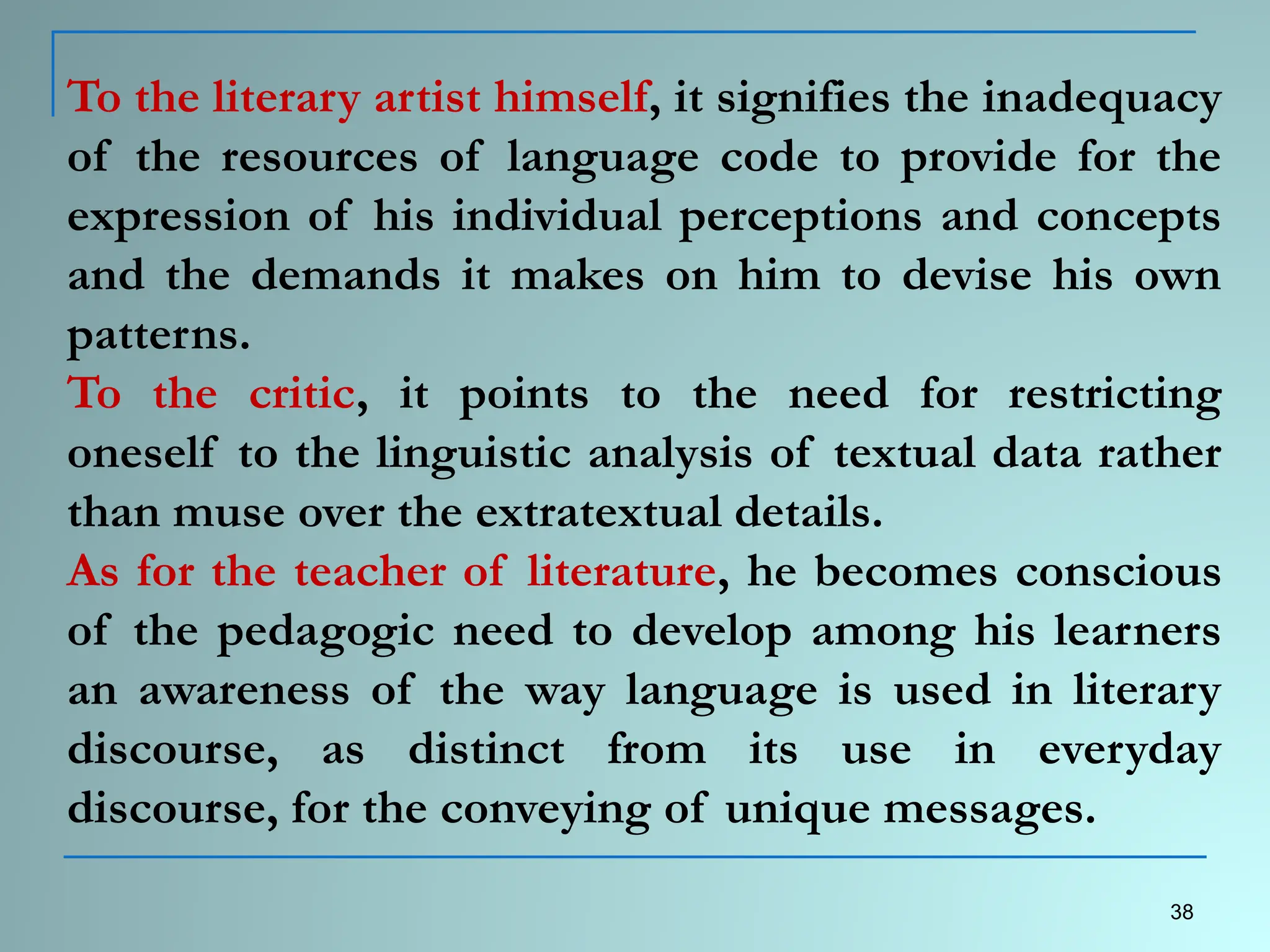 To the literary artist himself, it signifies the inadequacy
of the resources of language code to provide for the
expression of his individual perceptions and concepts
and the demands it makes on him to devise his own
patterns.
To the critic, it points to the need for restricting
oneself to the linguistic analysis of textual data rather
than muse over the extratextual details.
As for the teacher of literature, he becomes conscious
of the pedagogic need to develop among his learners
an awareness of the way language is used in literary
discourse, as distinct from its use in everyday
discourse, for the conveying of unique messages.
38
 