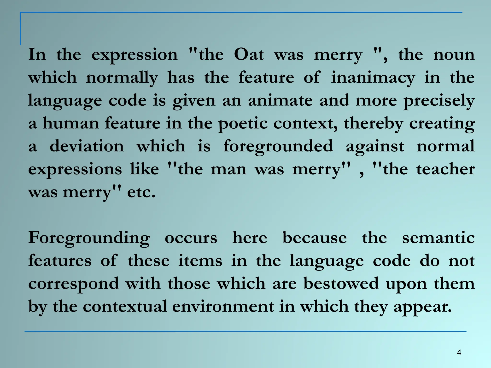 In the expression "the Oat was merry ", the noun
which normally has the feature of inanimacy in the
language code is given an animate and more precisely
a human feature in the poetic context, thereby creating
a deviation which is foregrounded against normal
expressions like ''the man was merry'' , ''the teacher
was merry'' etc.
Foregrounding occurs here because the semantic
features of these items in the language code do not
correspond with those which are bestowed upon them
by the contextual environment in which they appear.
4
 
