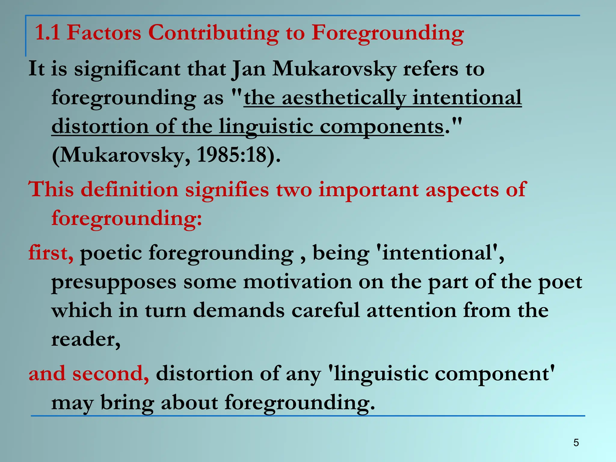 1.1 Factors Contributing to Foregrounding
It is significant that Jan Mukarovsky refers to
foregrounding as "the aesthetically intentional
distortion of the linguistic components."
(Mukarovsky, 1985:18).
This definition signifies two important aspects of
foregrounding:
first, poetic foregrounding , being 'intentional',
presupposes some motivation on the part of the poet
which in turn demands careful attention from the
reader,
and second, distortion of any 'linguistic component'
may bring about foregrounding.
5
 