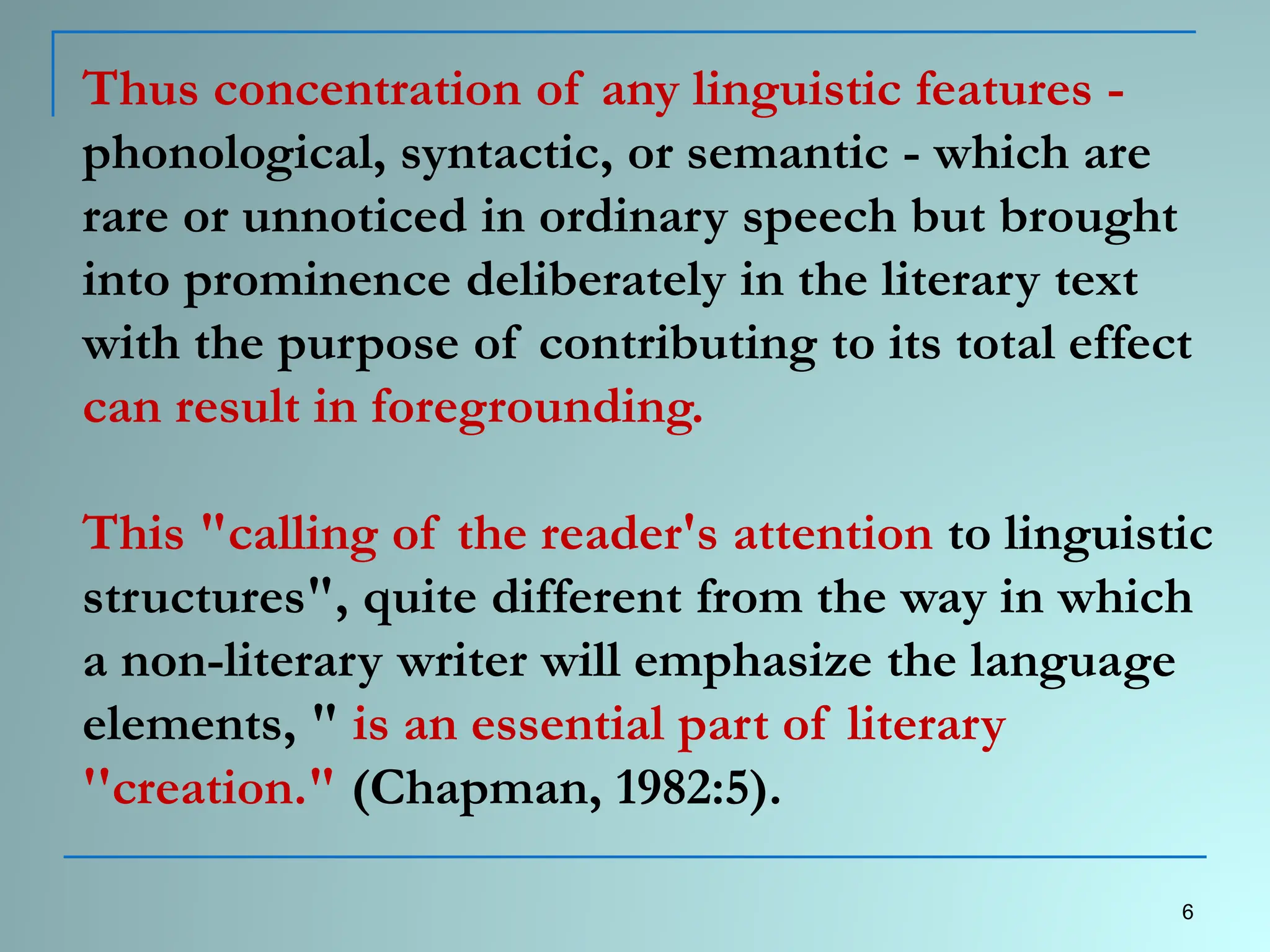 Thus concentration of any linguistic features -
phonological, syntactic, or semantic - which are
rare or unnoticed in ordinary speech but brought
into prominence deliberately in the literary text
with the purpose of contributing to its total effect
can result in foregrounding.
This "calling of the reader's attention to linguistic
structures", quite different from the way in which
a non-literary writer will emphasize the language
elements, " is an essential part of literary
''creation." (Chapman, 1982:5).
6
 