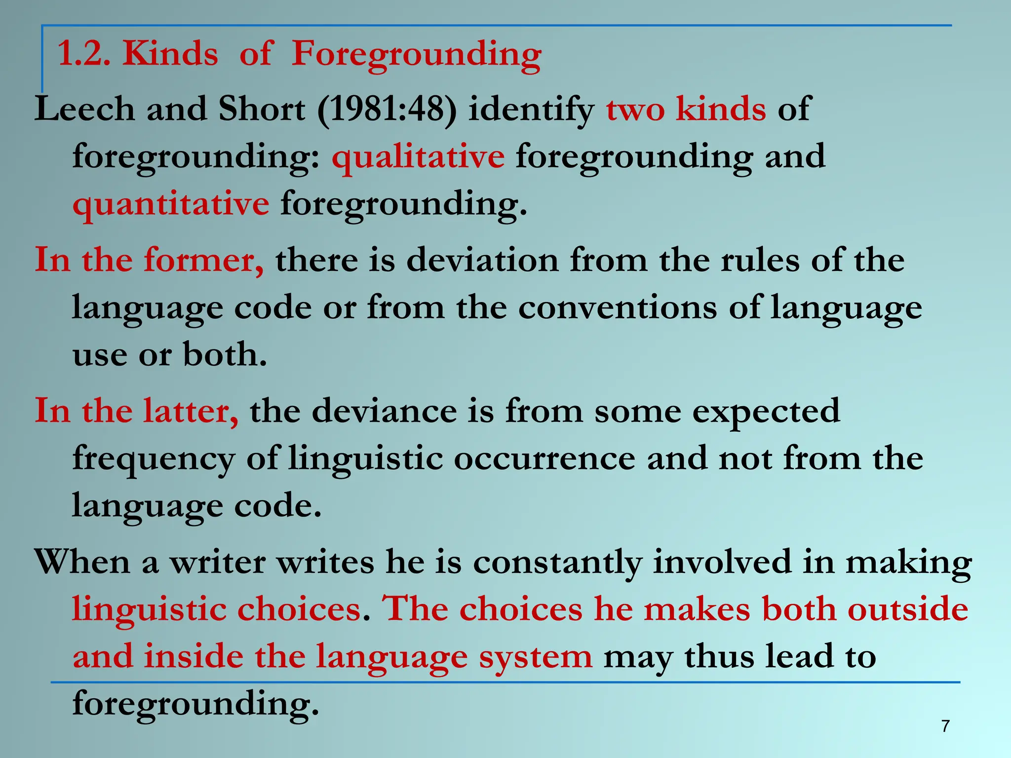 1.2. Kinds of Foregrounding
Leech and Short (1981:48) identify two kinds of
foregrounding: qualitative foregrounding and
quantitative foregrounding.
In the former, there is deviation from the rules of the
language code or from the conventions of language
use or both.
In the latter, the deviance is from some expected
frequency of linguistic occurrence and not from the
language code.
When a writer writes he is constantly involved in making
linguistic choices. The choices he makes both outside
and inside the language system may thus lead to
foregrounding. 7
 