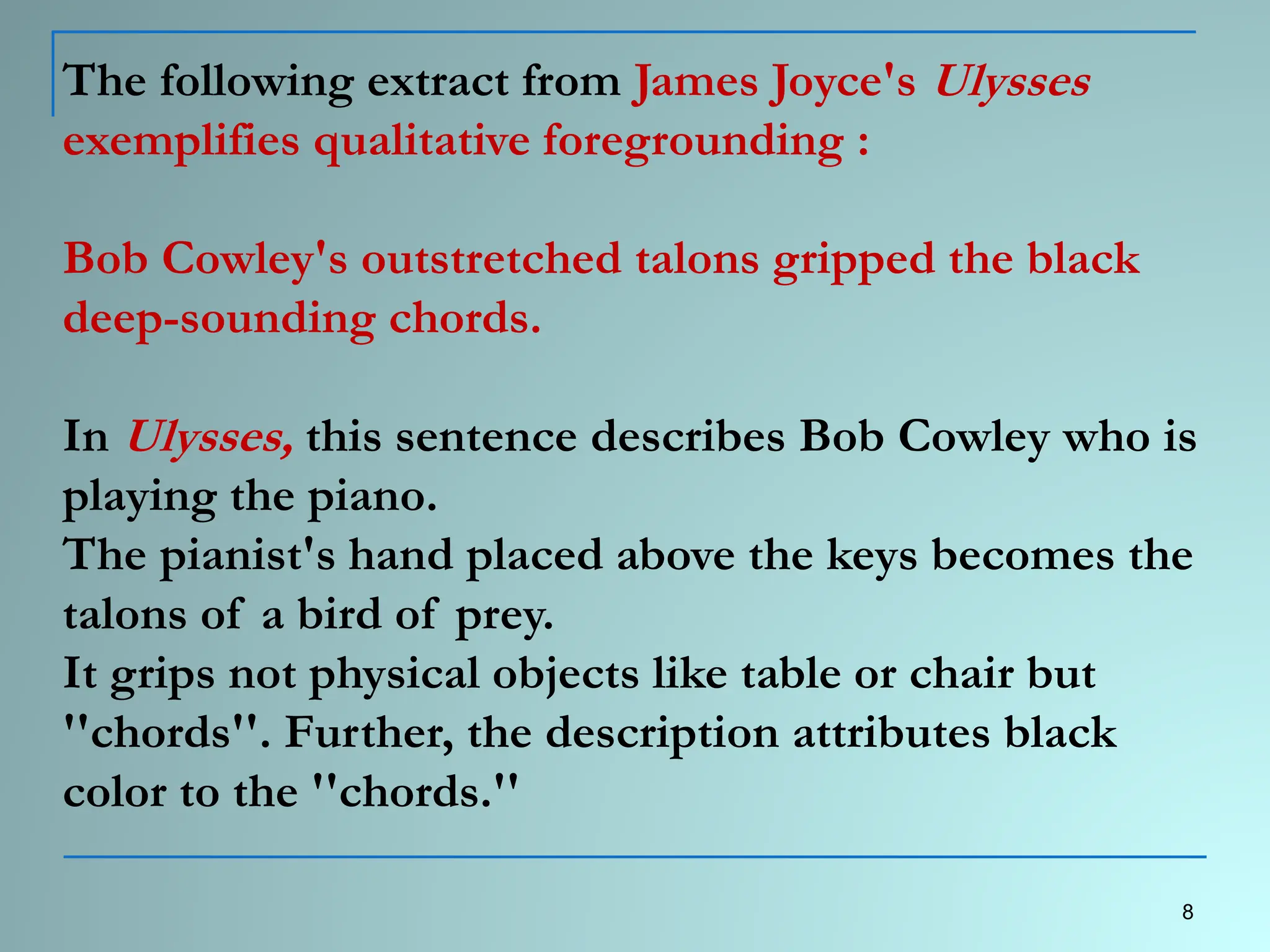 The following extract from James Joyce's Ulysses
exemplifies qualitative foregrounding :
Bob Cowley's outstretched talons gripped the black
deep-sounding chords.
In Ulysses, this sentence describes Bob Cowley who is
playing the piano.
The pianist's hand placed above the keys becomes the
talons of a bird of prey.
It grips not physical objects like table or chair but
''chords''. Further, the description attributes black
color to the ''chords.''
8
 