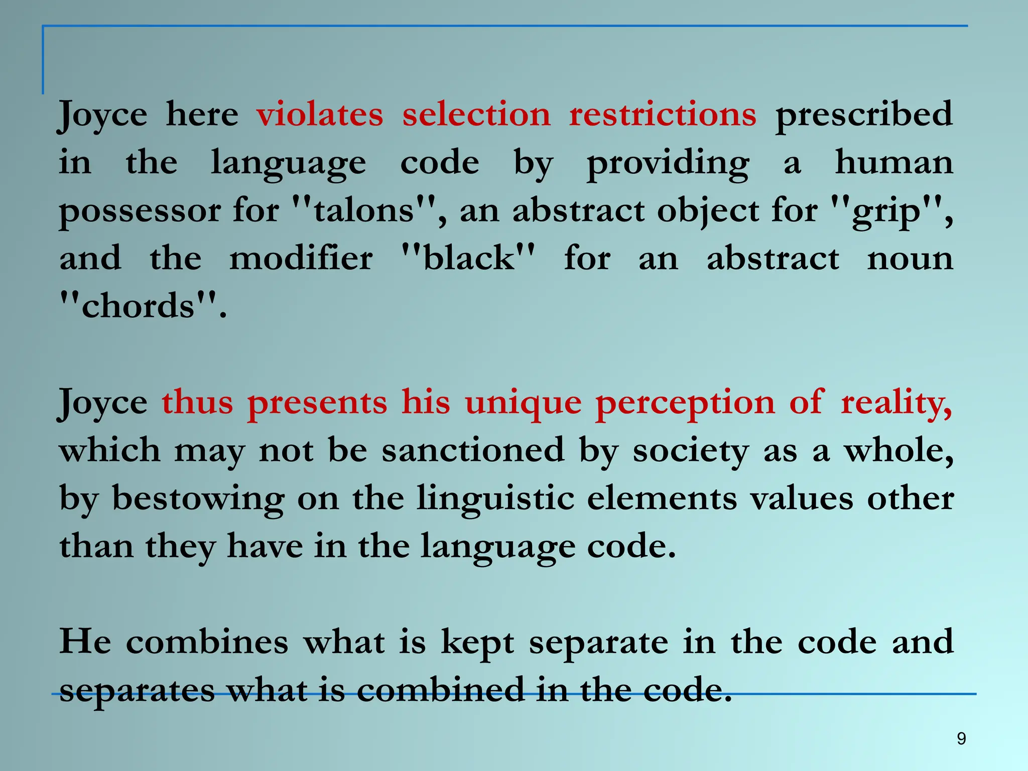 Joyce here violates selection restrictions prescribed
in the language code by providing a human
possessor for ''talons'', an abstract object for ''grip'',
and the modifier ''black'' for an abstract noun
''chords''.
Joyce thus presents his unique perception of reality,
which may not be sanctioned by society as a whole,
by bestowing on the linguistic elements values other
than they have in the language code.
He combines what is kept separate in the code and
separates what is combined in the code.
9
 
