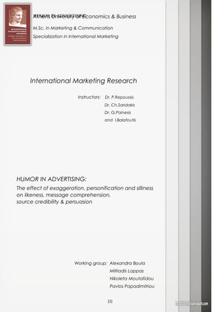 HUMOR IN ADVERTISING
[1]
International Marketing Research
Working group: Alexandra Boula
Miltiadis Lappas
Nikoleta Moutafidou
Pavlos Papadimitriou
HUMOR IN ADVERTISING:
The effect of exaggeration, personification and silliness
on likeness, message comprehension,
source credibility & persuasion
Instructors: Dr. P.Repoussis
Dr. Ch.Saridakis
Dr. G.Painesis
and I.Balafoutis
Athens University of Economics & Business
M.Sc. in Marketing & Communication
Specialization in International Marketing
 