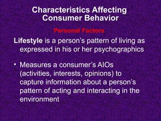 Characteristics Affecting
Consumer Behavior
Lifestyle is a person’s pattern of living as
expressed in his or her psychographics
• Measures a consumer’s AIOs
(activities, interests, opinions) to
capture information about a person’s
pattern of acting and interacting in the
environment
Personal Factors
 