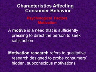 Characteristics Affecting
Consumer Behavior
A motive is a need that is sufficiently
pressing to direct the person to seek
satisfaction
Motivation research refers to qualitative
research designed to probe consumers’
hidden, subconscious motivations
Psychological Factors
Motivation
 