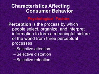 Characteristics Affecting
Consumer Behavior
Perception is the process by which
people select, organize, and interpret
information to form a meaningful picture
of the world from three perceptual
processes
– Selective attention
– Selective distortion
– Selective retention
Psychological Factors
 