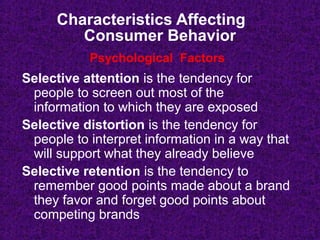 Characteristics Affecting
Consumer Behavior
Selective attention is the tendency for
people to screen out most of the
information to which they are exposed
Selective distortion is the tendency for
people to interpret information in a way that
will support what they already believe
Selective retention is the tendency to
remember good points made about a brand
they favor and forget good points about
competing brands
Psychological Factors
 
