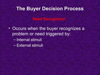 The Buyer Decision Process
• Occurs when the buyer recognizes a
problem or need triggered by:
– Internal stimuli
– External stimuli
Need Recognition
 