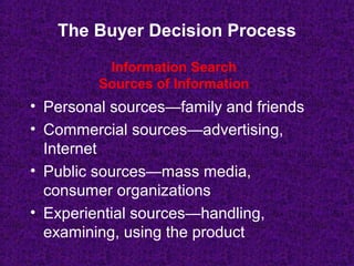 The Buyer Decision Process
• Personal sources—family and friends
• Commercial sources—advertising,
Internet
• Public sources—mass media,
consumer organizations
• Experiential sources—handling,
examining, using the product
Information Search
Sources of Information
 