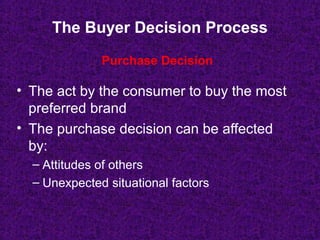The Buyer Decision Process
• The act by the consumer to buy the most
preferred brand
• The purchase decision can be affected
by:
– Attitudes of others
– Unexpected situational factors
Purchase Decision
 