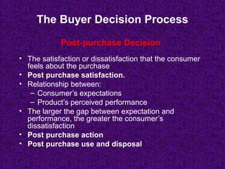 The Buyer Decision Process
• The satisfaction or dissatisfaction that the consumer
feels about the purchase
• Post purchase satisfaction.
• Relationship between:
– Consumer’s expectations
– Product’s perceived performance
• The larger the gap between expectation and
performance, the greater the consumer’s
dissatisfaction
• Post purchase action
• Post purchase use and disposal
Post-purchase Decision
 
