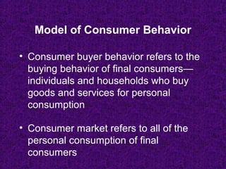 • Consumer buyer behavior refers to the
buying behavior of final consumers—
individuals and households who buy
goods and services for personal
consumption
• Consumer market refers to all of the
personal consumption of final
consumers
Model of Consumer Behavior
 