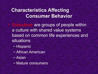 • Subculture are groups of people within
a culture with shared value systems
based on common life experiences and
situations
– Hispanic
– African American
– Asian
– Mature consumers
Characteristics Affecting
Consumer Behavior
 