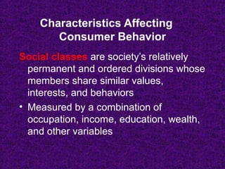 Social classes are society’s relatively
permanent and ordered divisions whose
members share similar values,
interests, and behaviors
• Measured by a combination of
occupation, income, education, wealth,
and other variables
Characteristics Affecting
Consumer Behavior
 