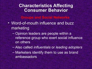 Characteristics Affecting
Consumer Behavior
• Word-of-mouth influence and buzz
marketing
– Opinion leaders are people within a
reference group who exert social influence
on others
– Also called influentials or leading adopters
– Marketers identify them to use as brand
ambassadors
Groups and Social Networks
 