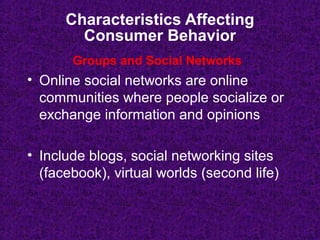 Characteristics Affecting
Consumer Behavior
• Online social networks are online
communities where people socialize or
exchange information and opinions
• Include blogs, social networking sites
(facebook), virtual worlds (second life)
Groups and Social Networks
 