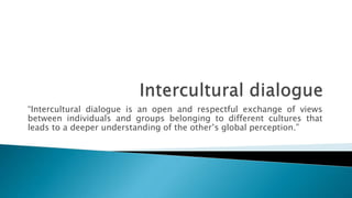 “Intercultural dialogue is an open and respectful exchange of views
between individuals and groups belonging to different cultures that
leads to a deeper understanding of the other’s global perception.”
 