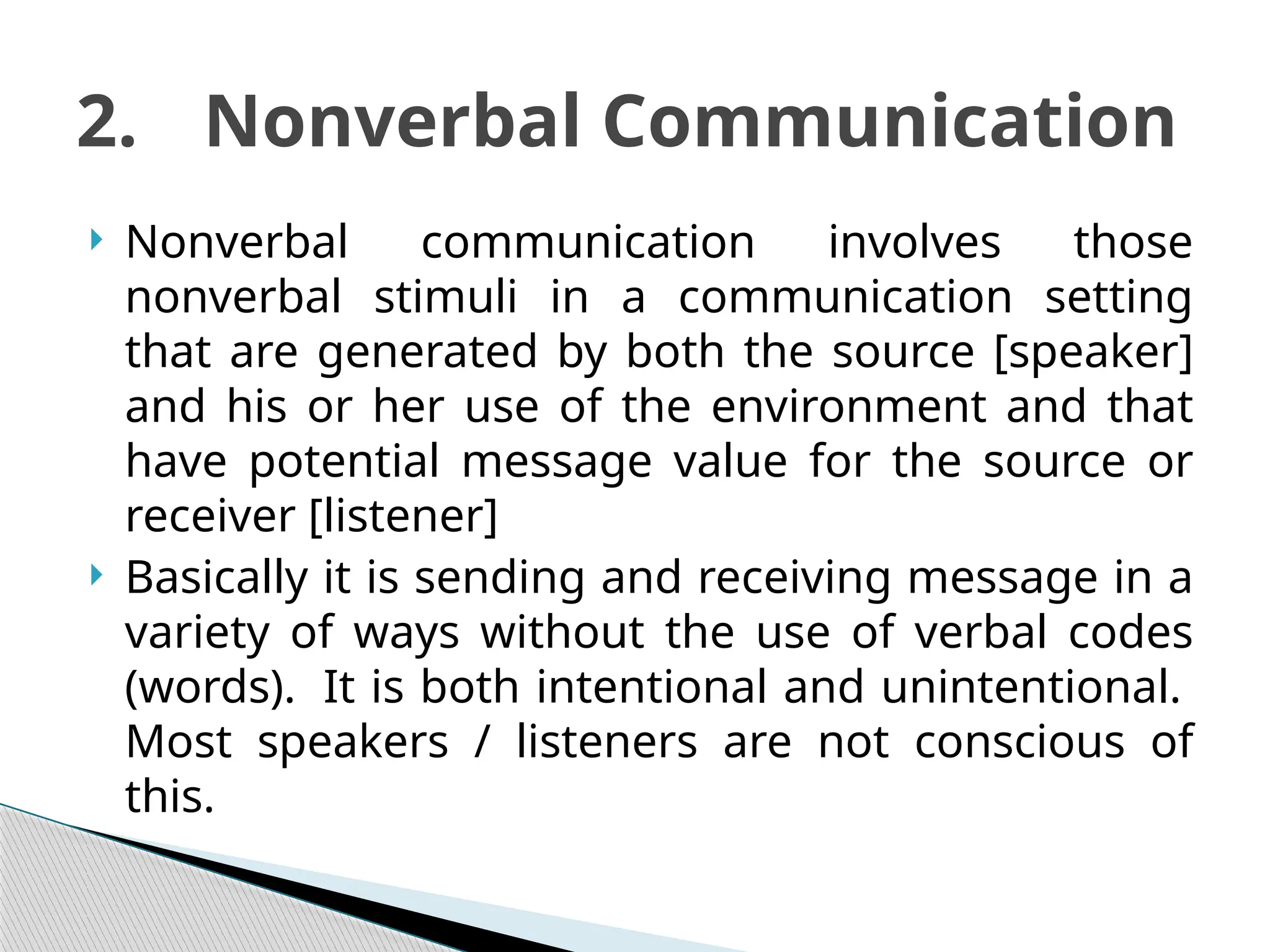  Nonverbal communication involves those
nonverbal stimuli in a communication setting
that are generated by both the source [speaker]
and his or her use of the environment and that
have potential message value for the source or
receiver [listener]
 Basically it is sending and receiving message in a
variety of ways without the use of verbal codes
(words). It is both intentional and unintentional.
Most speakers / listeners are not conscious of
this.
2. Nonverbal Communication
 