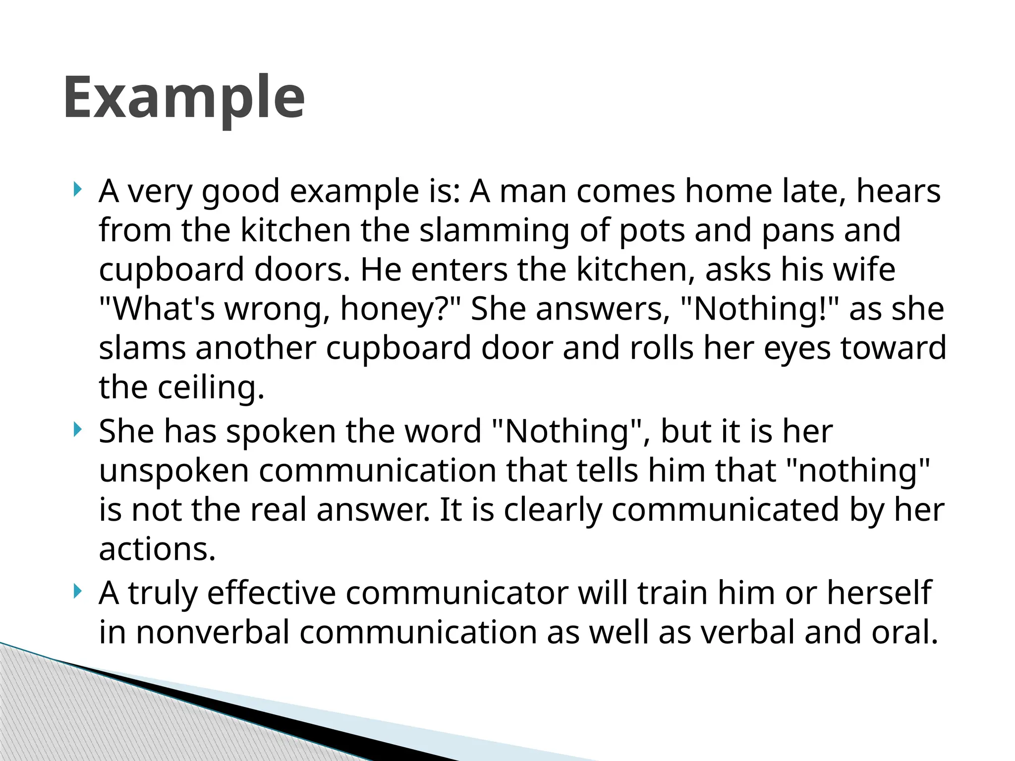  A very good example is: A man comes home late, hears
from the kitchen the slamming of pots and pans and
cupboard doors. He enters the kitchen, asks his wife
"What's wrong, honey?" She answers, "Nothing!" as she
slams another cupboard door and rolls her eyes toward
the ceiling.
 She has spoken the word "Nothing", but it is her
unspoken communication that tells him that "nothing"
is not the real answer. It is clearly communicated by her
actions.
 A truly effective communicator will train him or herself
in nonverbal communication as well as verbal and oral.
Example
 