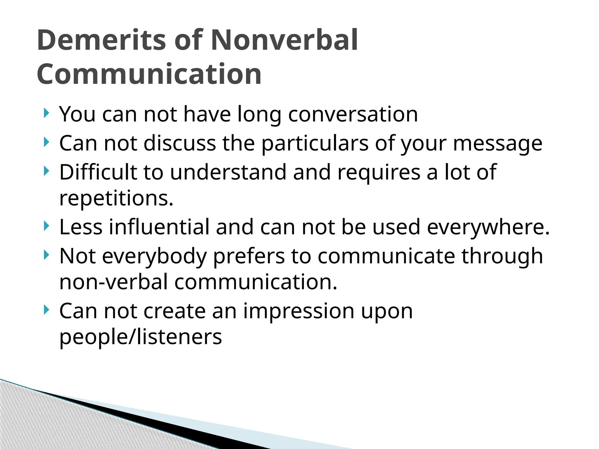  You can not have long conversation
 Can not discuss the particulars of your message
 Difficult to understand and requires a lot of
repetitions.
 Less influential and can not be used everywhere.
 Not everybody prefers to communicate through
non-verbal communication.
 Can not create an impression upon
people/listeners
Demerits of Nonverbal
Communication
 