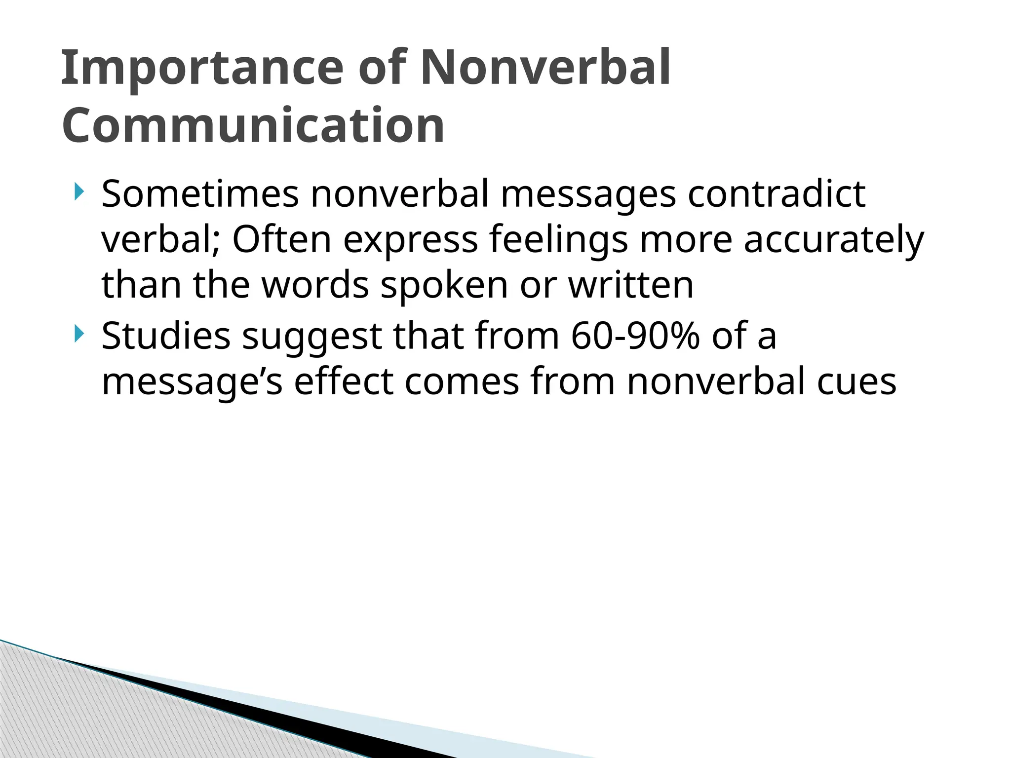  Sometimes nonverbal messages contradict
verbal; Often express feelings more accurately
than the words spoken or written
 Studies suggest that from 60-90% of a
message’s effect comes from nonverbal cues
Importance of Nonverbal
Communication
 