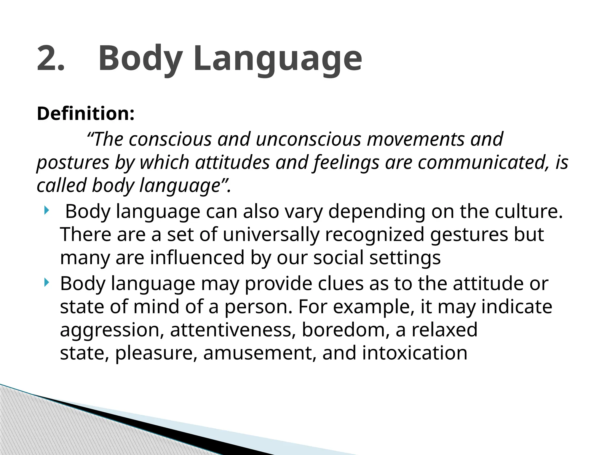 Definition:
“The conscious and unconscious movements and
postures by which attitudes and feelings are communicated, is
called body language”.
 Body language can also vary depending on the culture.
There are a set of universally recognized gestures but
many are influenced by our social settings
 Body language may provide clues as to the attitude or
state of mind of a person. For example, it may indicate
aggression, attentiveness, boredom, a relaxed
state, pleasure, amusement, and intoxication
2. Body Language
 
