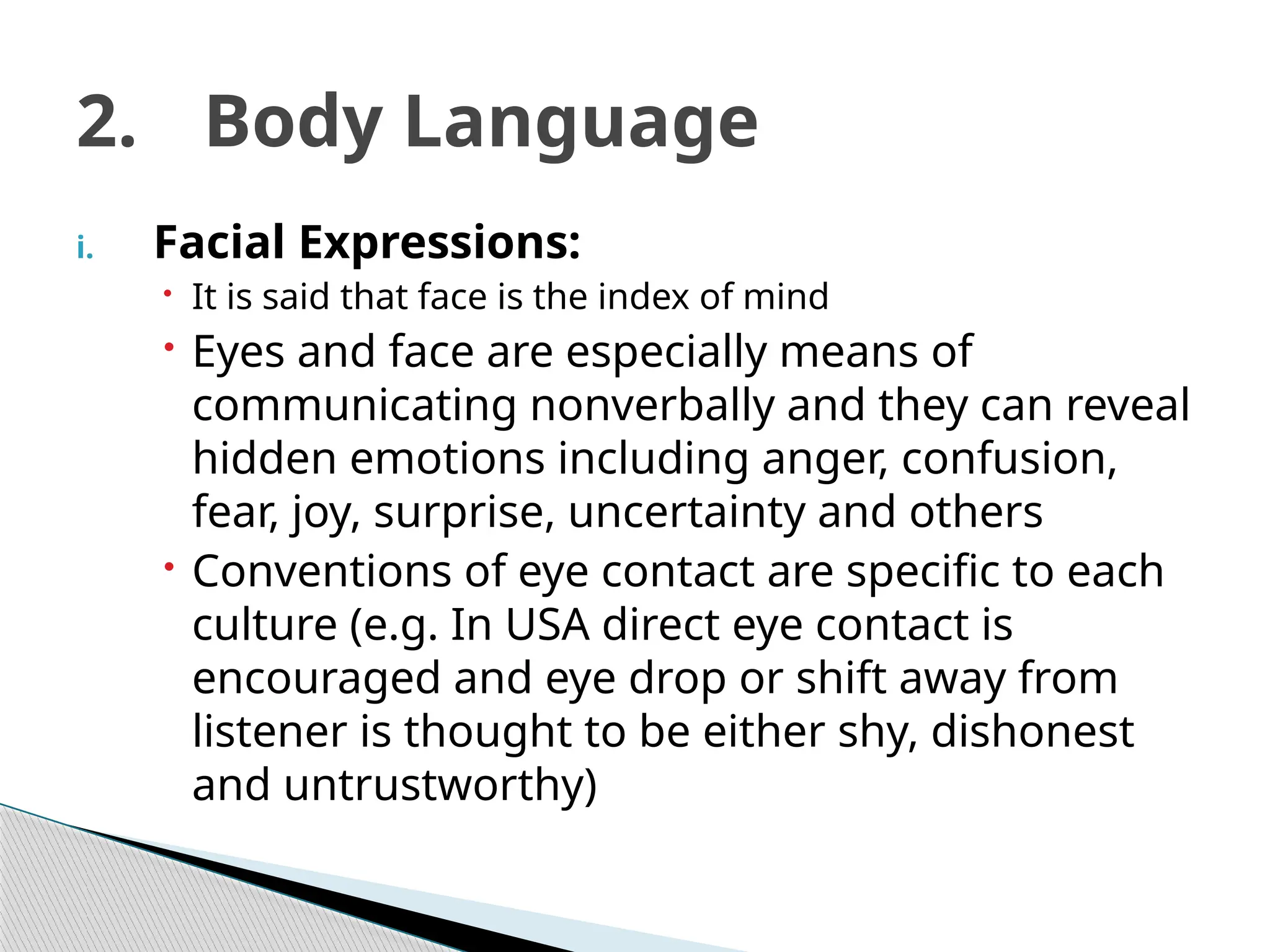 i. Facial Expressions:
 It is said that face is the index of mind
 Eyes and face are especially means of
communicating nonverbally and they can reveal
hidden emotions including anger, confusion,
fear, joy, surprise, uncertainty and others
 Conventions of eye contact are specific to each
culture (e.g. In USA direct eye contact is
encouraged and eye drop or shift away from
listener is thought to be either shy, dishonest
and untrustworthy)
2. Body Language
 
