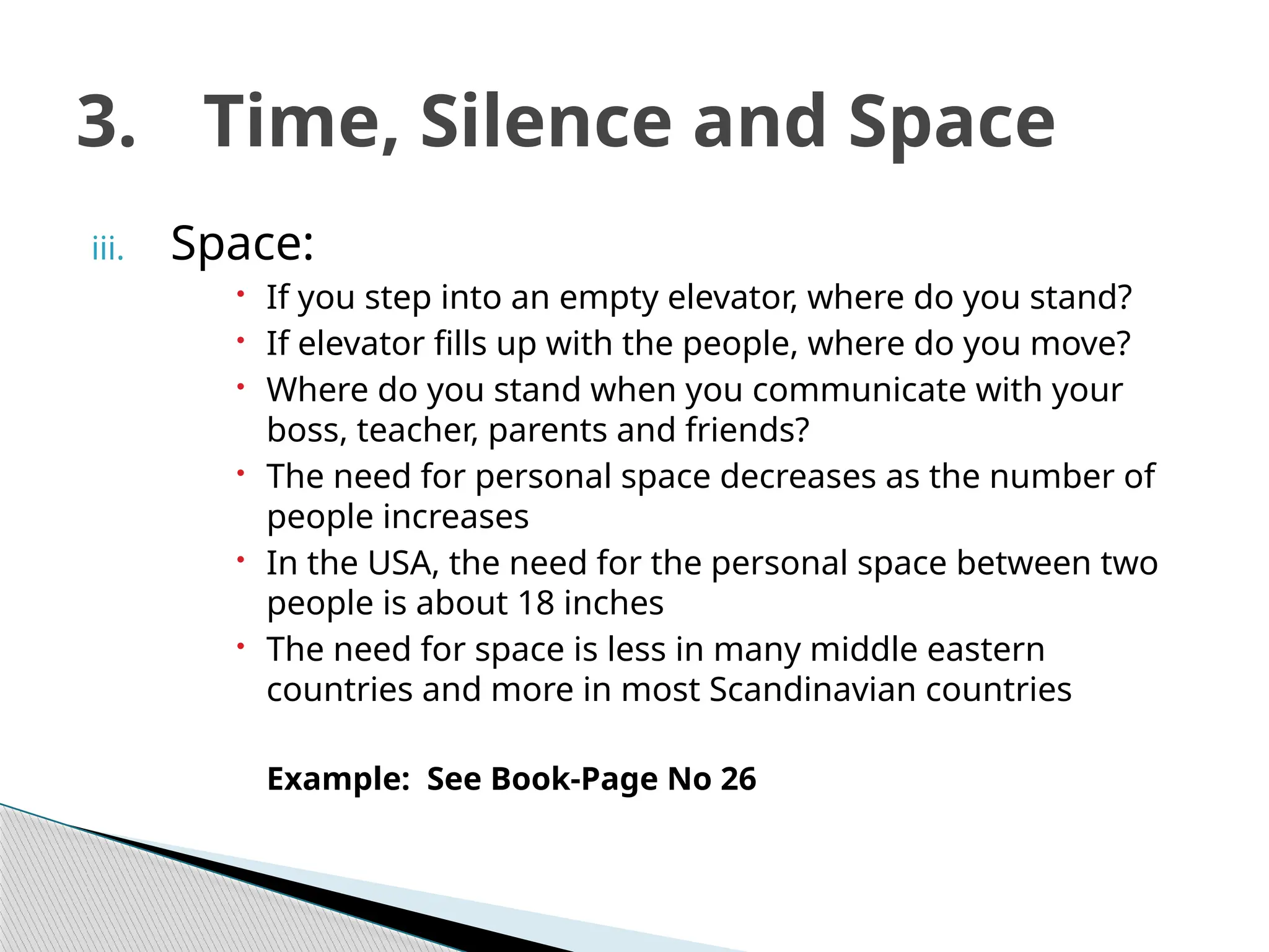 iii. Space:
 If you step into an empty elevator, where do you stand?
 If elevator fills up with the people, where do you move?
 Where do you stand when you communicate with your
boss, teacher, parents and friends?
 The need for personal space decreases as the number of
people increases
 In the USA, the need for the personal space between two
people is about 18 inches
 The need for space is less in many middle eastern
countries and more in most Scandinavian countries
Example: See Book-Page No 26
3. Time, Silence and Space
 