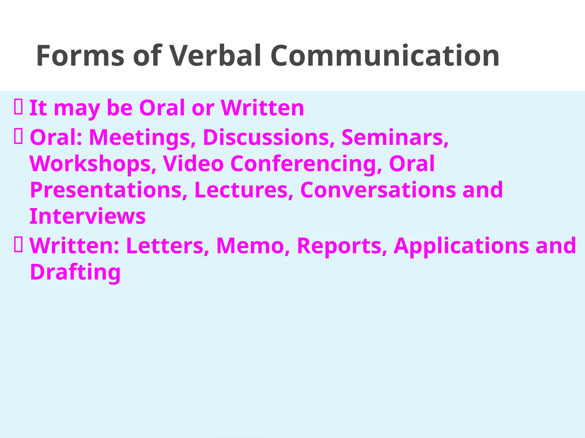 🞂 It may be Oral or Written
🞂 Oral: Meetings, Discussions, Seminars,
Workshops, Video Conferencing, Oral
Presentations, Lectures, Conversations and
Interviews
🞂 Written: Letters, Memo, Reports, Applications and
Drafting
Forms of Verbal Communication
 