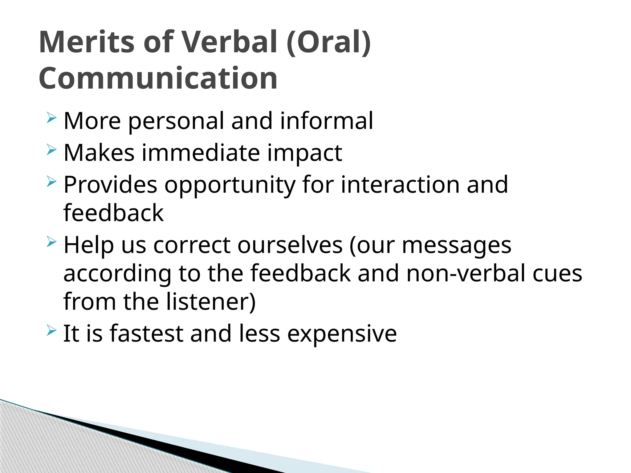  More personal and informal
 Makes immediate impact
 Provides opportunity for interaction and
feedback
 Help us correct ourselves (our messages
according to the feedback and non-verbal cues
from the listener)
 It is fastest and less expensive
Merits of Verbal (Oral)
Communication
 