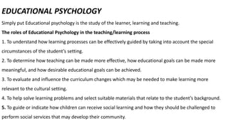 EDUCATIONAL PSYCHOLOGY
Simply put Educational psychology is the study of the learner, learning and teaching.
The roles of Educational Psychology in the teaching/learning process
1. To understand how learning processes can be effectively guided by taking into account the special
circumstances of the student’s setting.
2. To determine how teaching can be made more effective, how educational goals can be made more
meaningful, and how desirable educational goals can be achieved.
3. To evaluate and influence the curriculum changes which may be needed to make learning more
relevant to the cultural setting.
4. To help solve learning problems and select suitable materials that relate to the student’s background.
5. To guide or indicate how children can receive social learning and how they should be challenged to
perform social services that may develop their community.
 