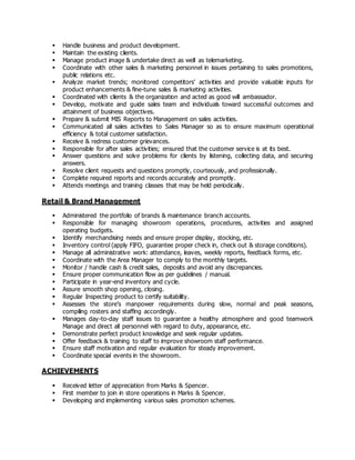  Handle business and product development.
 Maintain the existing clients.
 Manage product image & undertake direct as well as telemarketing.
 Coordinate with other sales & marketing personnel in issues pertaining to sales promotions,
public relations etc.
 Analyze market trends; monitored competitors’ activities and provide valuable inputs for
product enhancements & fine-tune sales & marketing activities.
 Coordinated with clients & the organization and acted as good will ambassador.
 Develop, motivate and guide sales team and individuals toward successful outcomes and
attainment of business objectives.
 Prepare & submit MIS Reports to Management on sales activities.
 Communicated all sales activities to Sales Manager so as to ensure maximum operational
efficiency & total customer satisfaction.
 Receive & redress customer grievances.
 Responsible for after sales activities; ensured that the customer service is at its best.
 Answer questions and solve problems for clients by listening, collecting data, and securing
answers.
 Resolve client requests and questions promptly, courteously, and professionally.
 Complete required reports and records accurately and promptly.
 Attends meetings and training classes that may be held periodically.
Retail & Brand Management
 Administered the portfolio of brands & maintenance branch accounts.
 Responsible for managing showroom operations, procedures, activities and assigned
operating budgets.
 Identify merchandising needs and ensure proper display, stocking, etc.
 Inventory control (apply FIFO, guarantee proper check in, check out & storage conditions).
 Manage all administrative work: attendance, leaves, weekly reports, feedback forms, etc.
 Coordinate with the Area Manager to comply to the monthly targets.
 Monitor / handle cash & credit sales, deposits and avoid any discrepancies.
 Ensure proper communication flow as per guidelines / manual.
 Participate in year-end inventory and cycle.
 Assure smooth shop opening, closing.
 Regular Inspecting product to certify suitability.
 Assesses the store’s manpower requirements during slow, normal and peak seasons,
compiling rosters and staffing accordingly.
 Manages day-to-day staff issues to guarantee a healthy atmosphere and good teamwork
Manage and direct all personnel with regard to duty, appearance, etc.
 Demonstrate perfect product knowledge and seek regular updates.
 Offer feedback & training to staff to improve showroom staff performance.
 Ensure staff motivation and regular evaluation for steady improvement.
 Coordinate special events in the showroom.
ACHIEVEMENTS
 Received letter of appreciation from Marks & Spencer.
 First member to join in store operations in Marks & Spencer.
 Developing and implementing various sales promotion schemes.
 