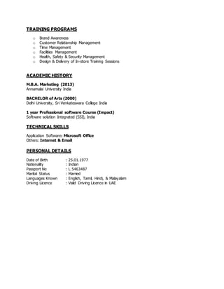 TRAINING PROGRAMS
o Brand Awareness
o Customer Relationship Management
o Time Management
o Facilities Management
o Health, Safety & Security Management
o Design & Delivery of In-store Training Sessions
ACADEMIC HISTORY
M.B.A. Marketing (2013)
Annamalai University India
BACHELOR of Arts (2000)
Delhi University, Sri Venkateswara College India
1 year Professional software Course (Impact)
Software solution Integrated (SSI), India
TECHNICAL SKILLS
Application Software: Microsoft Office
Others: Internet & Email
PERSONAL DETAILS
Date of Birth : 25.01.1977
Nationality : Indian
Passport No : L 5463487
Marital Status : Married
Languages Known : English, Tamil, Hindi, & Malayalam
Driving Licence : Valid Driving Licence in UAE
 