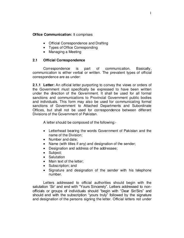 1
Office Communication: It comprises
 Official Correspondence and Drafting
 Types of Office Corresponding
 Managing a Meeting
2.1 Official Correspondence
Correspondence is part of communication. Basically,
communication is either verbal or written. The prevalent types of official
correspondence are as under:
2.1.1 Letter: An official letter purporting to convey the views or orders of
the Government must specifically be expressed to have been written
under the direction of the Government. It shall be used for all formal
sanctions and communications to Provincial Government public bodies
and individuals. This form may also be used for communicating formal
sanctions of Government to Attached Departments and Subordinate
Offices, but shall not be used for correspondence between different
Divisions of the Government of Pakistan.
A letter should be composed of the following:-
 Letterhead bearing the words Government of Pakistan and the
name of the Division;
 Number and date;
 Name (with titles if any) and designation of the sender;
 Designation and address of the addressee;
 Subject;
 Salutation
 Main text of the letter;
 Subscription; and
 Signature and designation of the sender with his telephone
number.
Letters addressed to official authorities should begin with the
salutation „Sir‟ and end with “Yours Sincerely”. Letters addressed to non-
officials or groups of individuals should “begin with “Dear Sir/Sirs” and
should end with the subscription “yours truly” followed by the signature
and designation of the persons signing the letter. Official letters not under
 