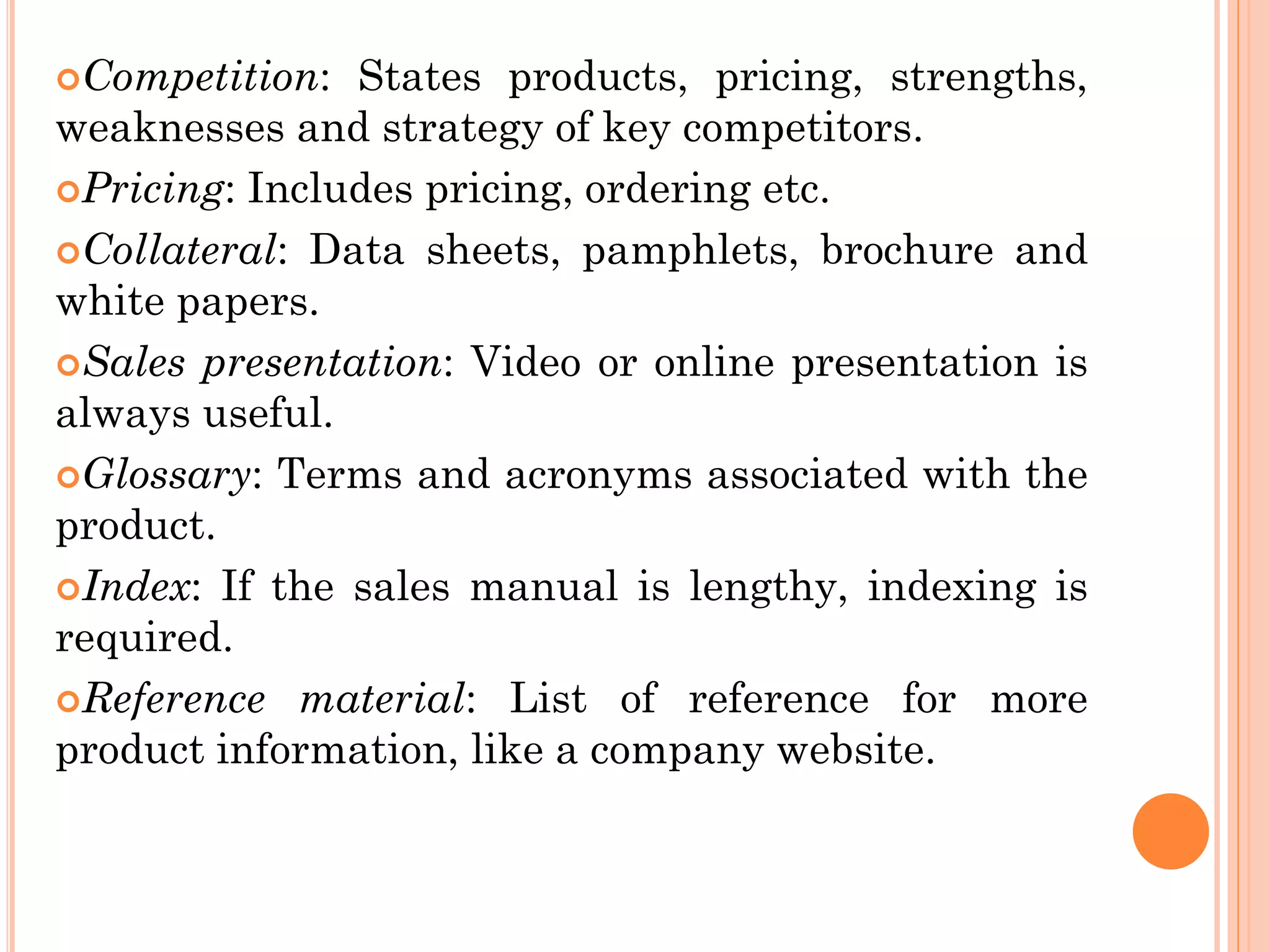 Competition: States products, pricing, strengths,
weaknesses and strategy of key competitors.
Pricing: Includes pricing, ordering etc.
Collateral: Data sheets, pamphlets, brochure and
white papers.
Sales presentation: Video or online presentation is
always useful.
Glossary: Terms and acronyms associated with the
product.
Index: If the sales manual is lengthy, indexing is
required.
Reference material: List of reference for more
product information, like a company website.
 