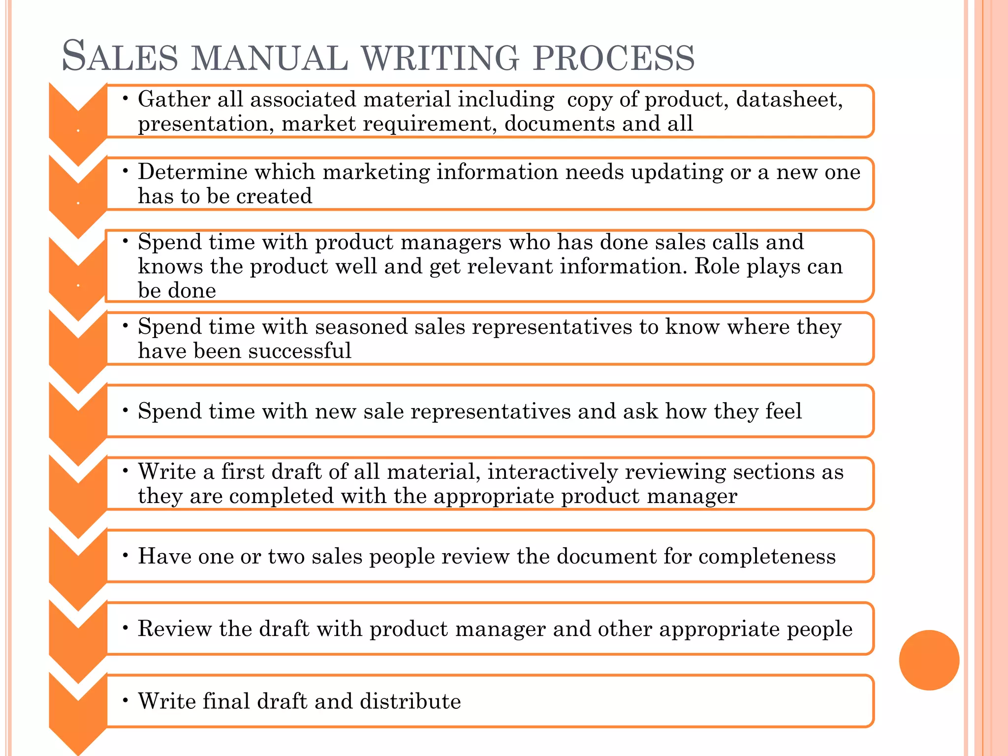 SALES MANUAL WRITING PROCESS
.
• Gather all associated material including copy of product, datasheet,
presentation, market requirement, documents and all
.
• Determine which marketing information needs updating or a new one
has to be created
.
• Spend time with product managers who has done sales calls and
knows the product well and get relevant information. Role plays can
be done
• Spend time with seasoned sales representatives to know where they
have been successful
• Spend time with new sale representatives and ask how they feel
• Write a first draft of all material, interactively reviewing sections as
they are completed with the appropriate product manager
• Have one or two sales people review the document for completeness
• Review the draft with product manager and other appropriate people
• Write final draft and distribute
 