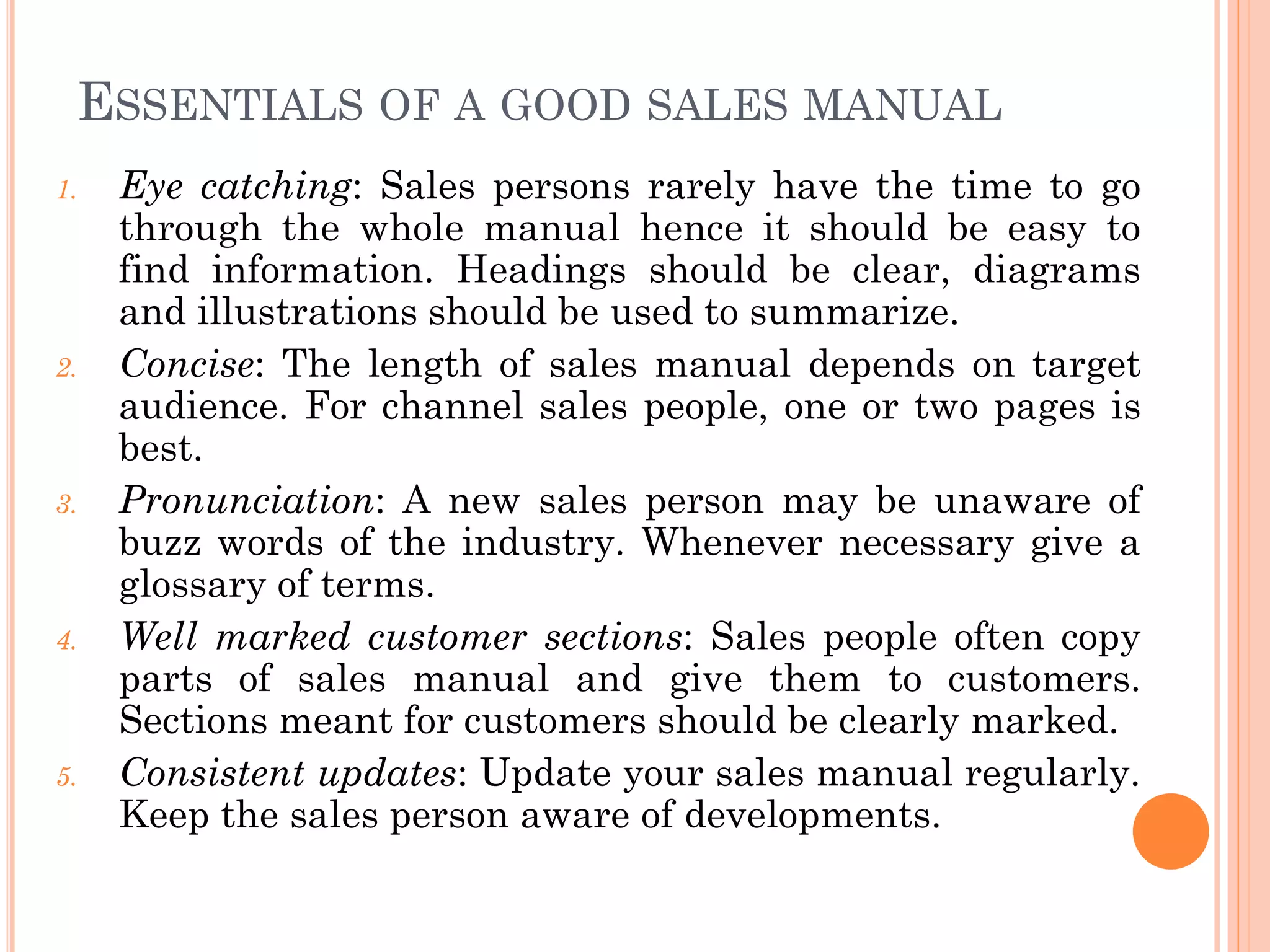 ESSENTIALS OF A GOOD SALES MANUAL
1. Eye catching: Sales persons rarely have the time to go
through the whole manual hence it should be easy to
find information. Headings should be clear, diagrams
and illustrations should be used to summarize.
2. Concise: The length of sales manual depends on target
audience. For channel sales people, one or two pages is
best.
3. Pronunciation: A new sales person may be unaware of
buzz words of the industry. Whenever necessary give a
glossary of terms.
4. Well marked customer sections: Sales people often copy
parts of sales manual and give them to customers.
Sections meant for customers should be clearly marked.
5. Consistent updates: Update your sales manual regularly.
Keep the sales person aware of developments.
 