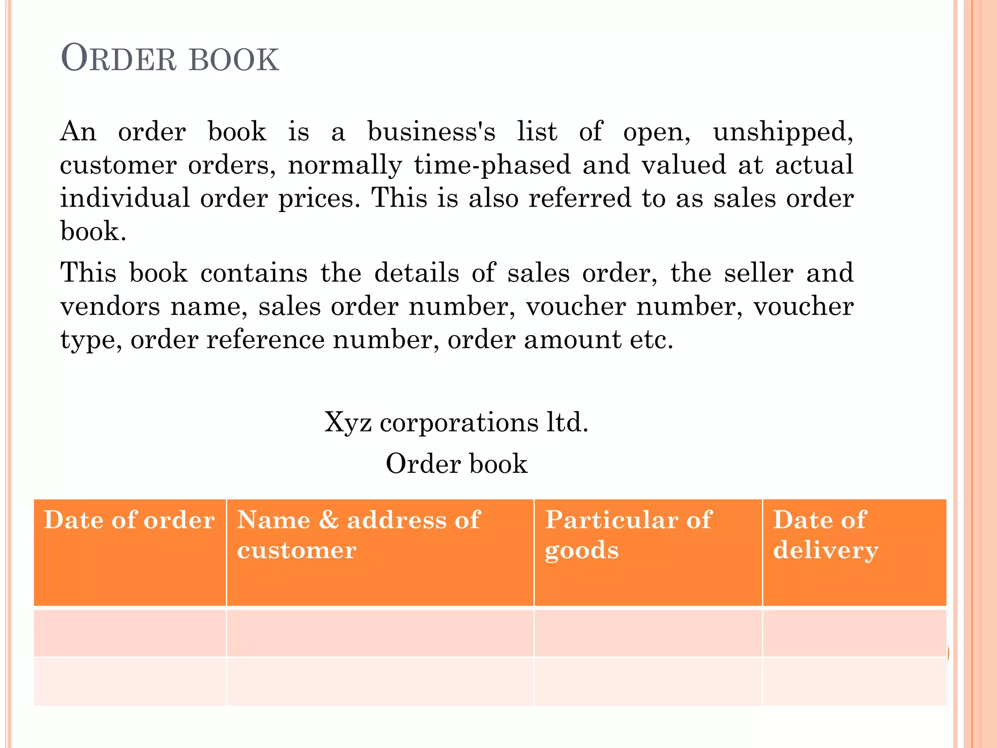 ORDER BOOK
An order book is a business's list of open, unshipped,
customer orders, normally time-phased and valued at actual
individual order prices. This is also referred to as sales order
book.
This book contains the details of sales order, the seller and
vendors name, sales order number, voucher number, voucher
type, order reference number, order amount etc.
Xyz corporations ltd.
Order book
Date of order Name & address of
customer
Particular of
goods
Date of
delivery
 